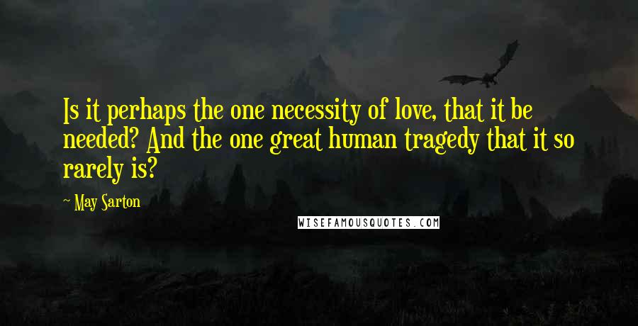 May Sarton Quotes: Is it perhaps the one necessity of love, that it be needed? And the one great human tragedy that it so rarely is?