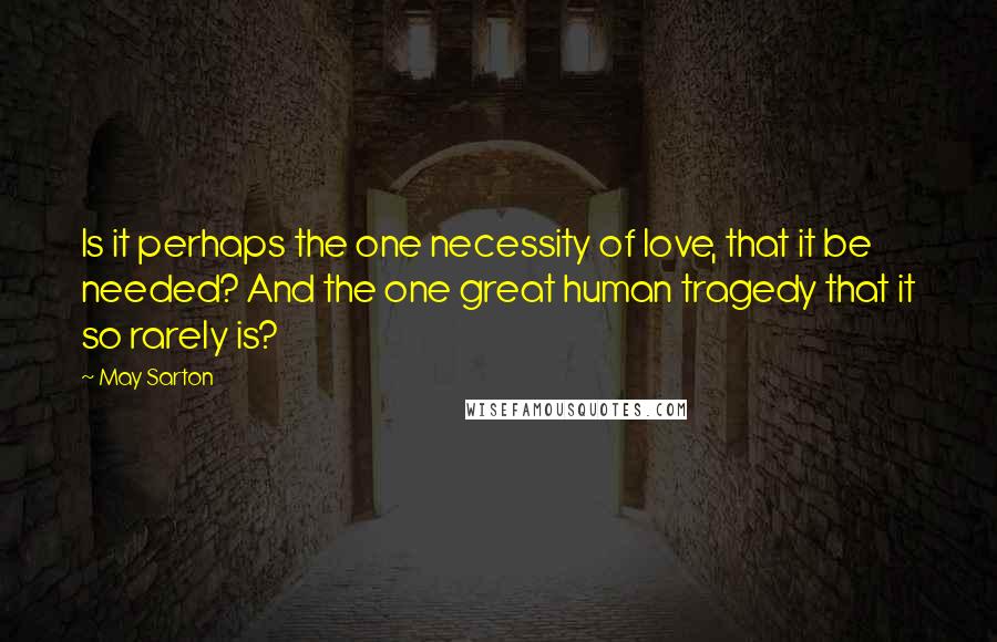 May Sarton Quotes: Is it perhaps the one necessity of love, that it be needed? And the one great human tragedy that it so rarely is?