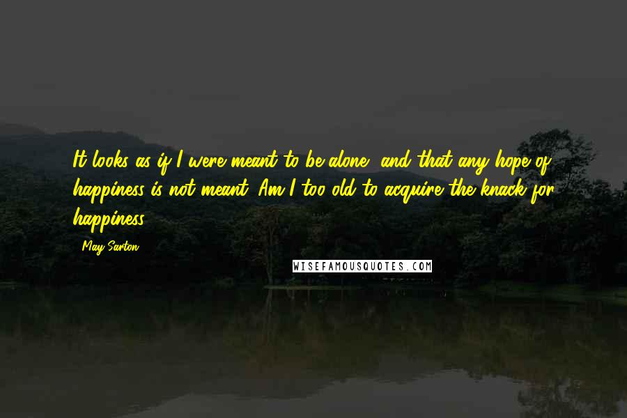 May Sarton Quotes: It looks as if I were meant to be alone, and that any hope of happiness is not meant. Am I too old to acquire the knack for happiness?