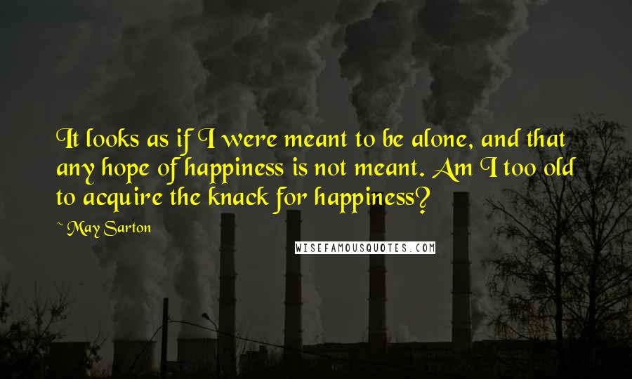 May Sarton Quotes: It looks as if I were meant to be alone, and that any hope of happiness is not meant. Am I too old to acquire the knack for happiness?