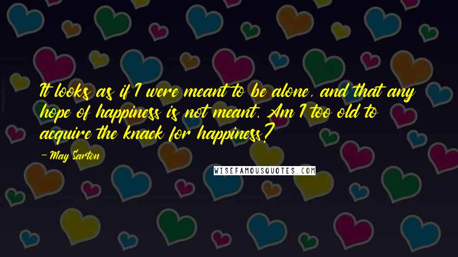May Sarton Quotes: It looks as if I were meant to be alone, and that any hope of happiness is not meant. Am I too old to acquire the knack for happiness?
