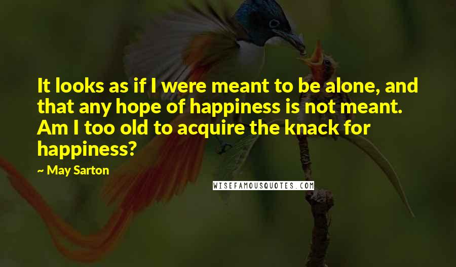 May Sarton Quotes: It looks as if I were meant to be alone, and that any hope of happiness is not meant. Am I too old to acquire the knack for happiness?