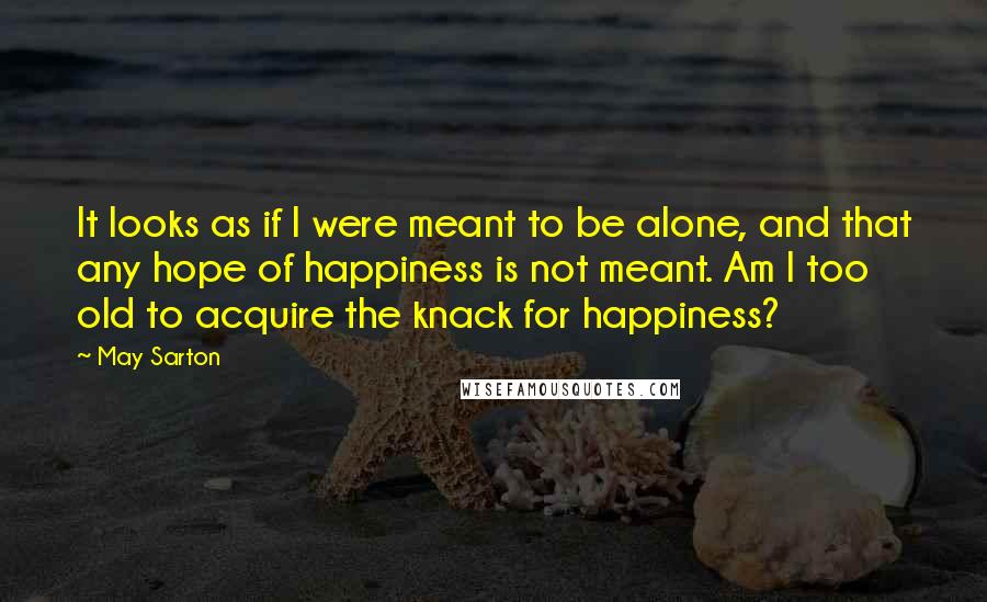 May Sarton Quotes: It looks as if I were meant to be alone, and that any hope of happiness is not meant. Am I too old to acquire the knack for happiness?