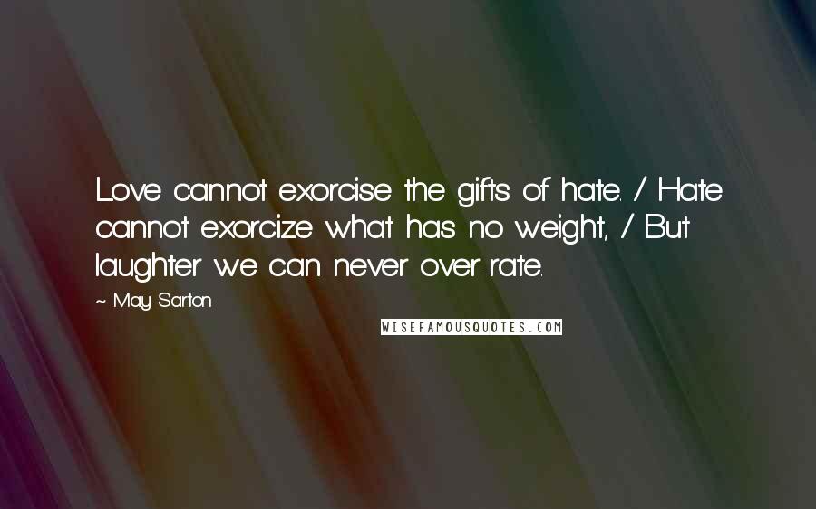 May Sarton Quotes: Love cannot exorcise the gifts of hate. / Hate cannot exorcize what has no weight, / But laughter we can never over-rate.