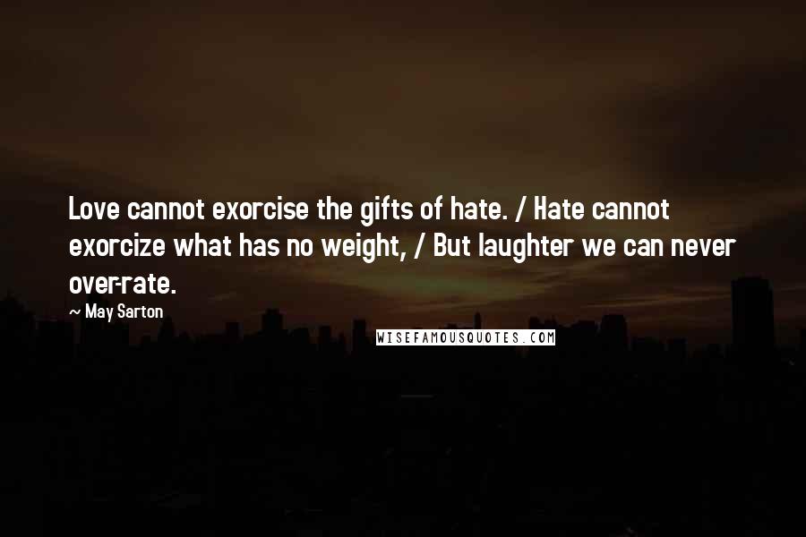 May Sarton Quotes: Love cannot exorcise the gifts of hate. / Hate cannot exorcize what has no weight, / But laughter we can never over-rate.