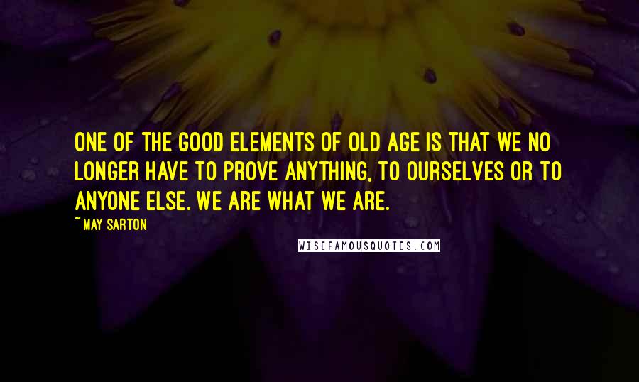 May Sarton Quotes: One of the good elements of old age is that we no longer have to prove anything, to ourselves or to anyone else. We are what we are.