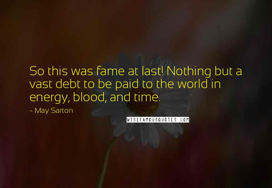 May Sarton Quotes: So this was fame at last! Nothing but a vast debt to be paid to the world in energy, blood, and time.