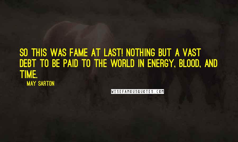 May Sarton Quotes: So this was fame at last! Nothing but a vast debt to be paid to the world in energy, blood, and time.