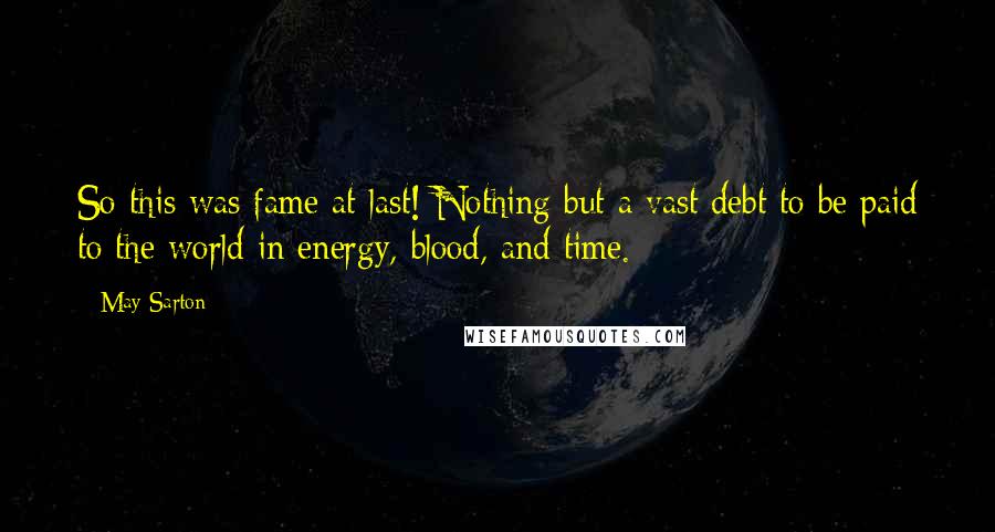 May Sarton Quotes: So this was fame at last! Nothing but a vast debt to be paid to the world in energy, blood, and time.