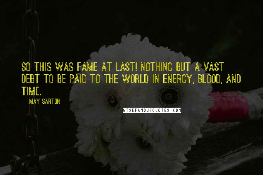 May Sarton Quotes: So this was fame at last! Nothing but a vast debt to be paid to the world in energy, blood, and time.
