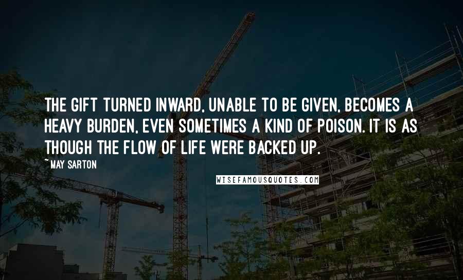 May Sarton Quotes: The gift turned inward, unable to be given, becomes a heavy burden, even sometimes a kind of poison. It is as though the flow of life were backed up.