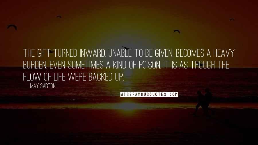 May Sarton Quotes: The gift turned inward, unable to be given, becomes a heavy burden, even sometimes a kind of poison. It is as though the flow of life were backed up.