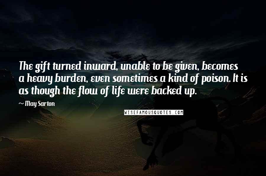 May Sarton Quotes: The gift turned inward, unable to be given, becomes a heavy burden, even sometimes a kind of poison. It is as though the flow of life were backed up.