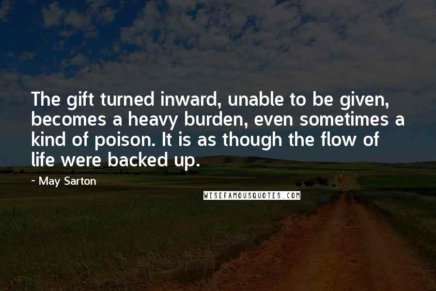 May Sarton Quotes: The gift turned inward, unable to be given, becomes a heavy burden, even sometimes a kind of poison. It is as though the flow of life were backed up.