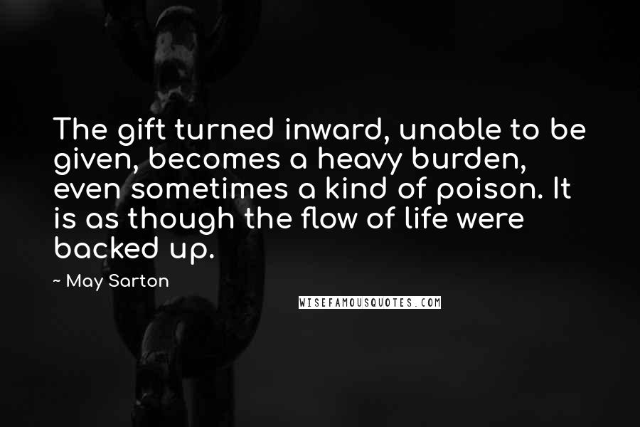 May Sarton Quotes: The gift turned inward, unable to be given, becomes a heavy burden, even sometimes a kind of poison. It is as though the flow of life were backed up.