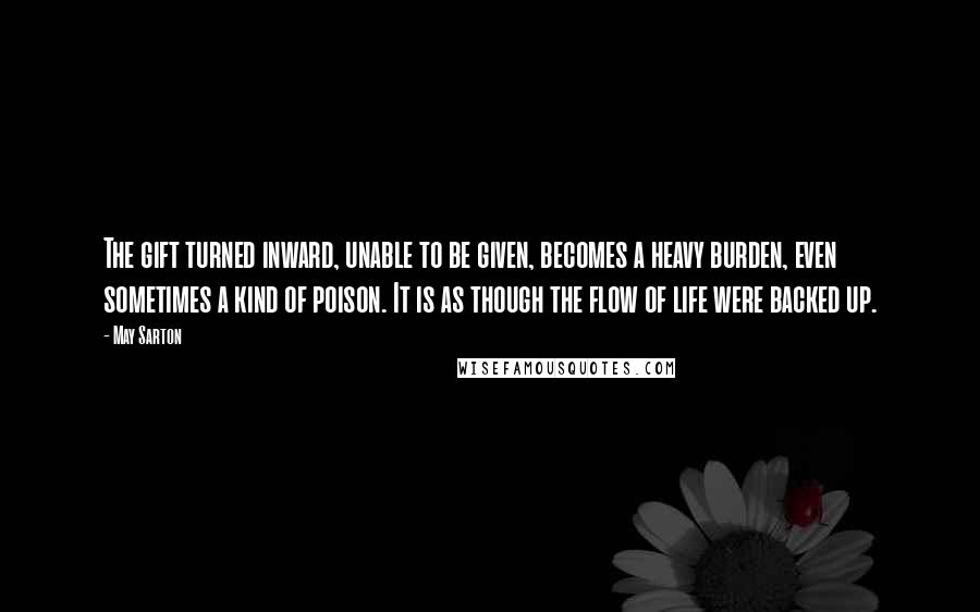 May Sarton Quotes: The gift turned inward, unable to be given, becomes a heavy burden, even sometimes a kind of poison. It is as though the flow of life were backed up.