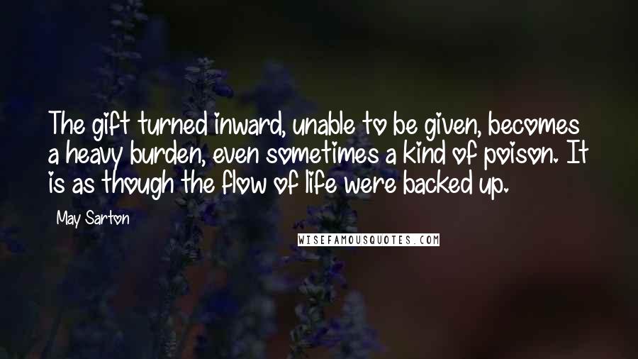 May Sarton Quotes: The gift turned inward, unable to be given, becomes a heavy burden, even sometimes a kind of poison. It is as though the flow of life were backed up.