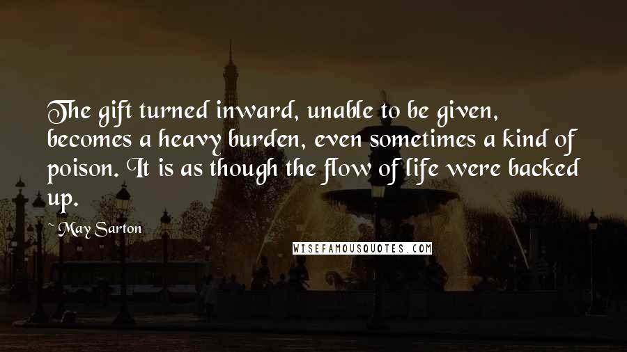 May Sarton Quotes: The gift turned inward, unable to be given, becomes a heavy burden, even sometimes a kind of poison. It is as though the flow of life were backed up.