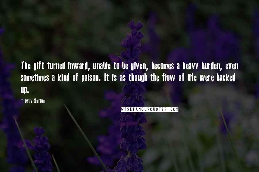 May Sarton Quotes: The gift turned inward, unable to be given, becomes a heavy burden, even sometimes a kind of poison. It is as though the flow of life were backed up.