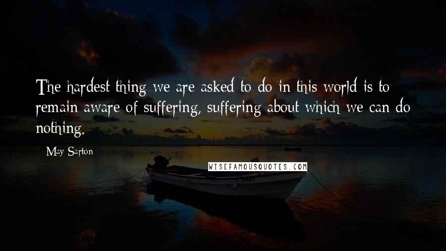 May Sarton Quotes: The hardest thing we are asked to do in this world is to remain aware of suffering, suffering about which we can do nothing.