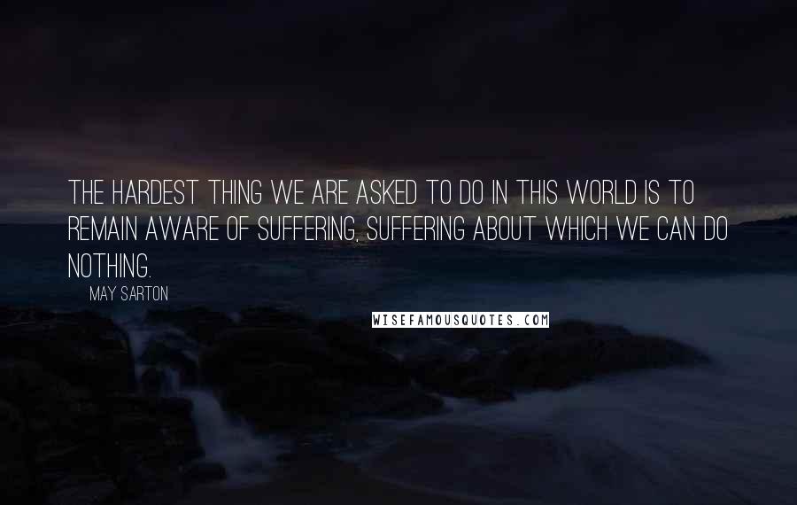 May Sarton Quotes: The hardest thing we are asked to do in this world is to remain aware of suffering, suffering about which we can do nothing.