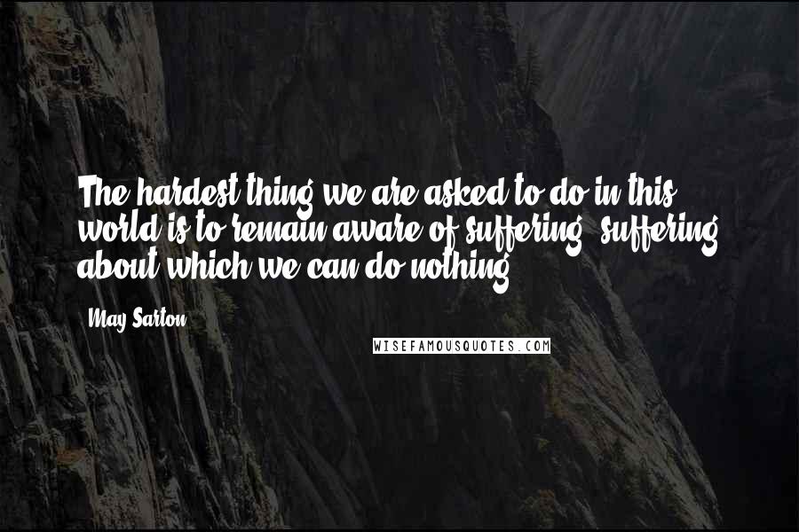 May Sarton Quotes: The hardest thing we are asked to do in this world is to remain aware of suffering, suffering about which we can do nothing.