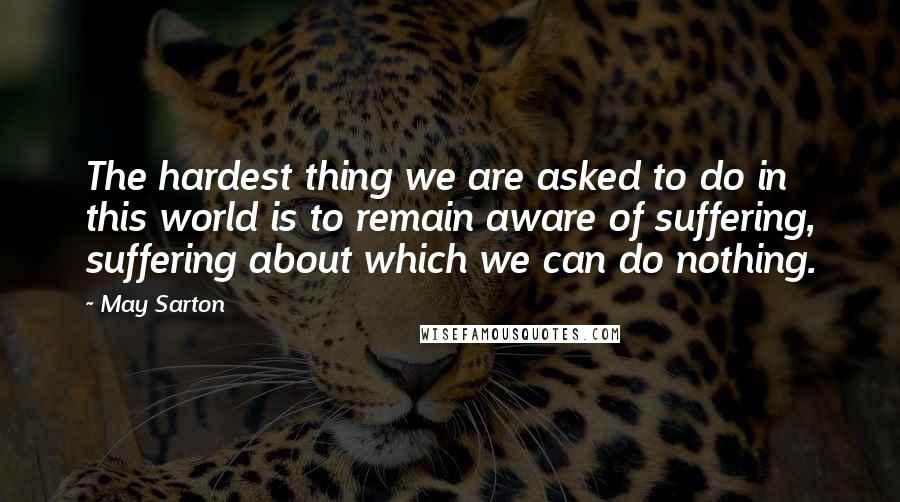 May Sarton Quotes: The hardest thing we are asked to do in this world is to remain aware of suffering, suffering about which we can do nothing.