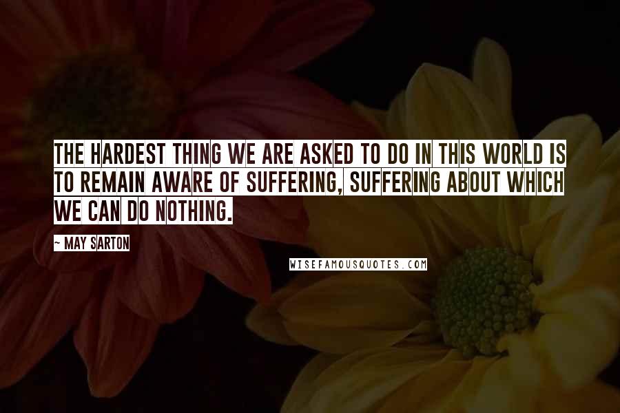 May Sarton Quotes: The hardest thing we are asked to do in this world is to remain aware of suffering, suffering about which we can do nothing.