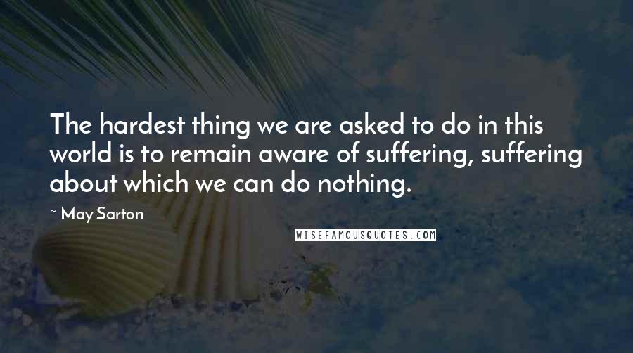 May Sarton Quotes: The hardest thing we are asked to do in this world is to remain aware of suffering, suffering about which we can do nothing.