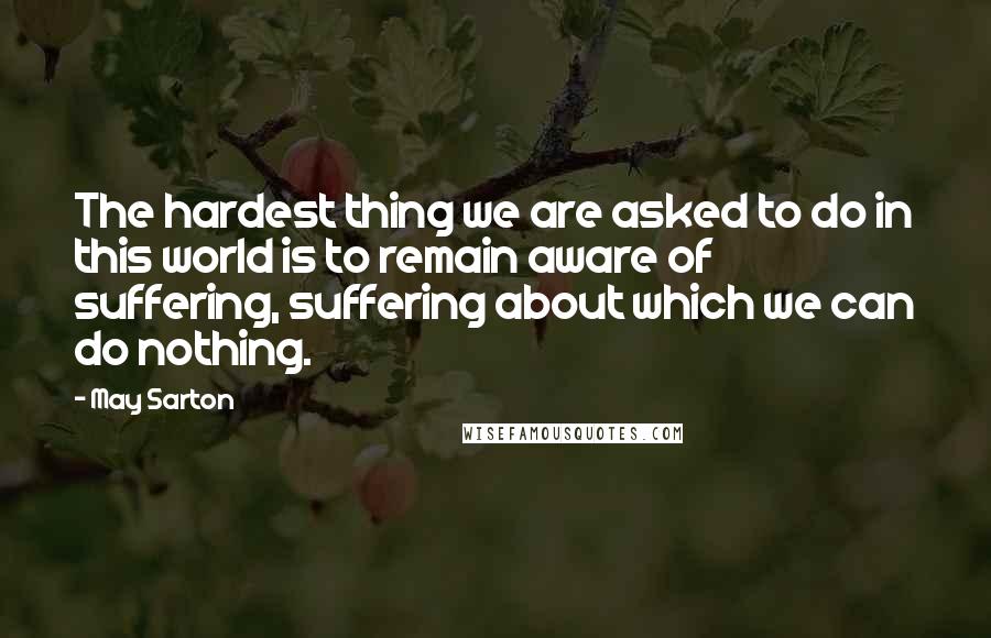 May Sarton Quotes: The hardest thing we are asked to do in this world is to remain aware of suffering, suffering about which we can do nothing.