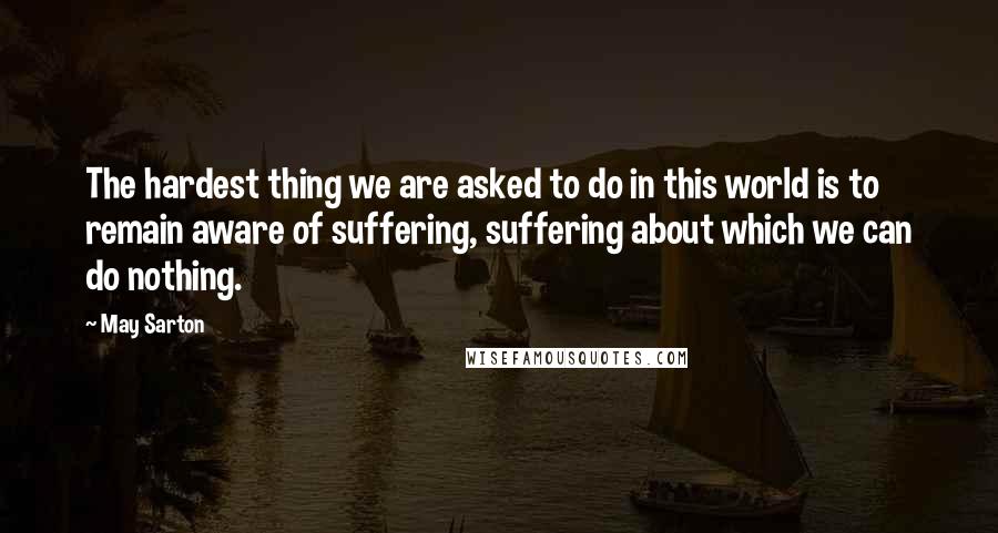 May Sarton Quotes: The hardest thing we are asked to do in this world is to remain aware of suffering, suffering about which we can do nothing.