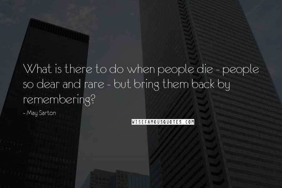 May Sarton Quotes: What is there to do when people die - people so dear and rare - but bring them back by remembering?