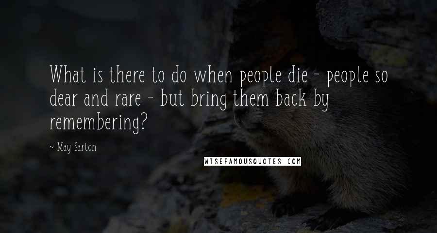 May Sarton Quotes: What is there to do when people die - people so dear and rare - but bring them back by remembering?