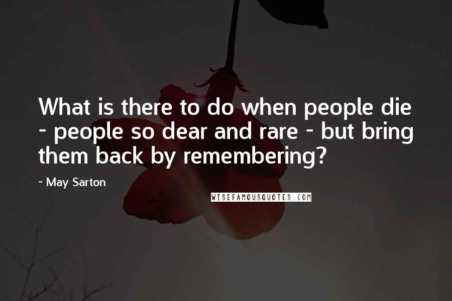 May Sarton Quotes: What is there to do when people die - people so dear and rare - but bring them back by remembering?