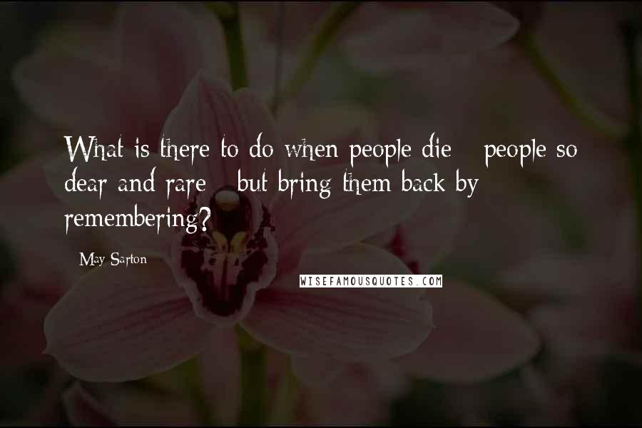 May Sarton Quotes: What is there to do when people die - people so dear and rare - but bring them back by remembering?