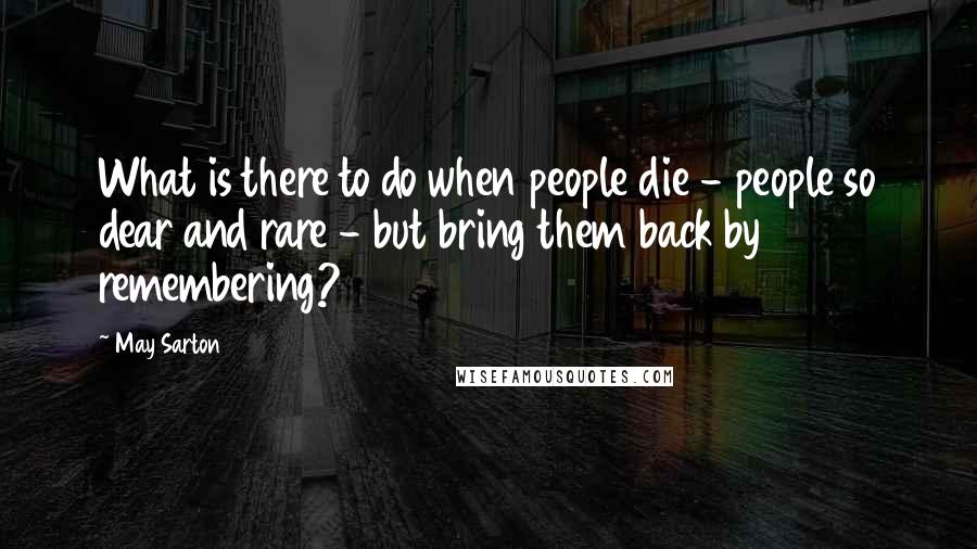 May Sarton Quotes: What is there to do when people die - people so dear and rare - but bring them back by remembering?