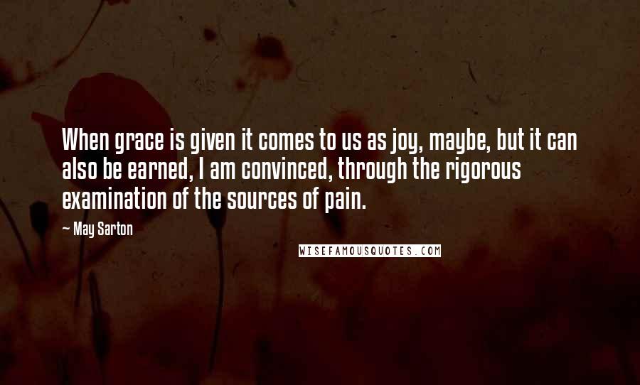 May Sarton Quotes: When grace is given it comes to us as joy, maybe, but it can also be earned, I am convinced, through the rigorous examination of the sources of pain.