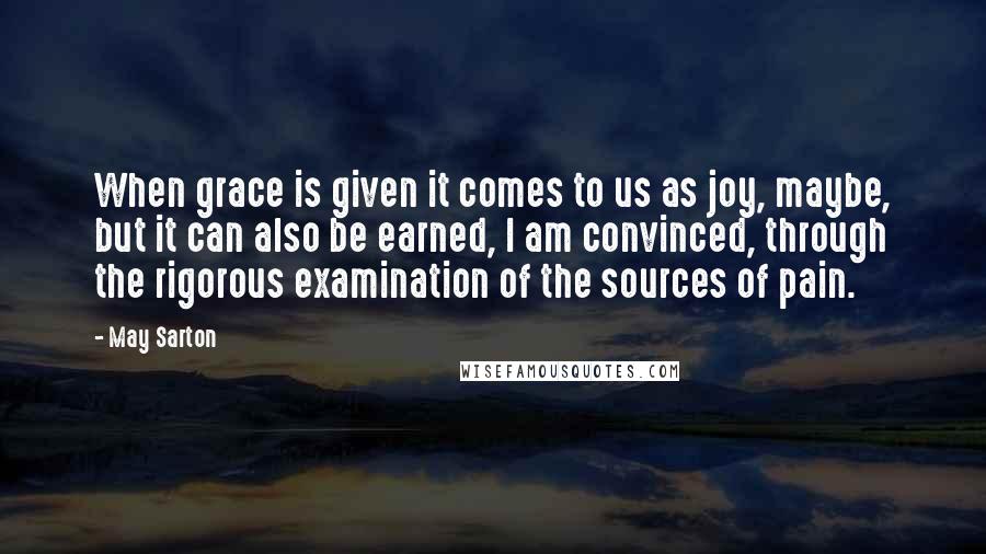 May Sarton Quotes: When grace is given it comes to us as joy, maybe, but it can also be earned, I am convinced, through the rigorous examination of the sources of pain.