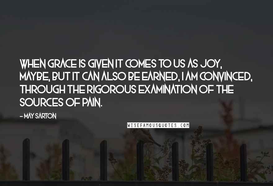 May Sarton Quotes: When grace is given it comes to us as joy, maybe, but it can also be earned, I am convinced, through the rigorous examination of the sources of pain.