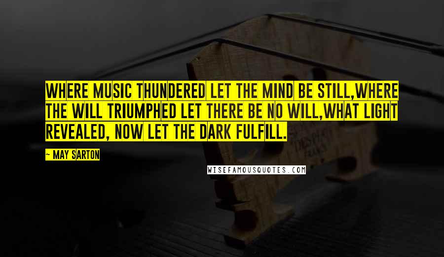 May Sarton Quotes: Where music thundered let the mind be still,Where the will triumphed let there be no will,What light revealed, now let the dark fulfill.