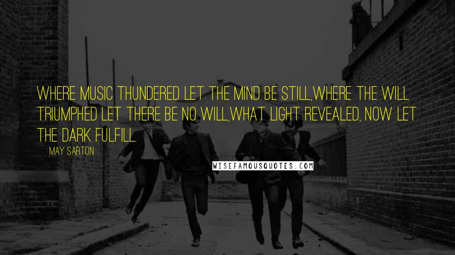 May Sarton Quotes: Where music thundered let the mind be still,Where the will triumphed let there be no will,What light revealed, now let the dark fulfill.