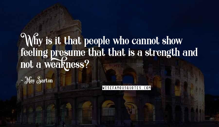 May Sarton Quotes: Why is it that people who cannot show feeling presume that that is a strength and not a weakness?