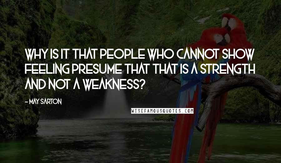 May Sarton Quotes: Why is it that people who cannot show feeling presume that that is a strength and not a weakness?