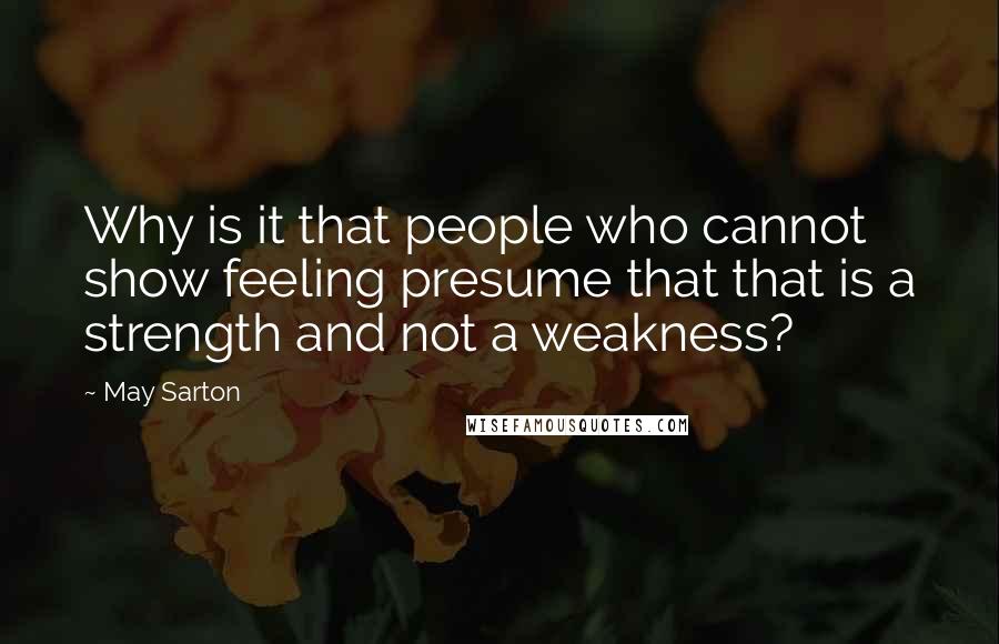 May Sarton Quotes: Why is it that people who cannot show feeling presume that that is a strength and not a weakness?