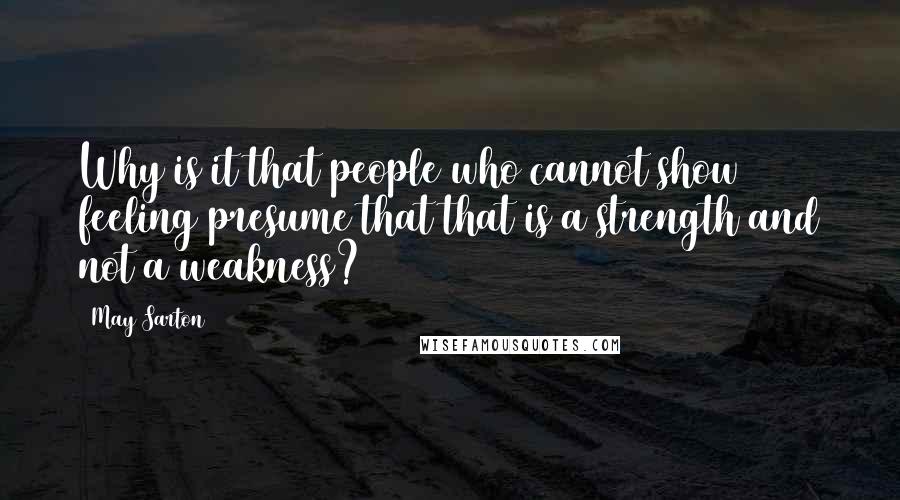 May Sarton Quotes: Why is it that people who cannot show feeling presume that that is a strength and not a weakness?