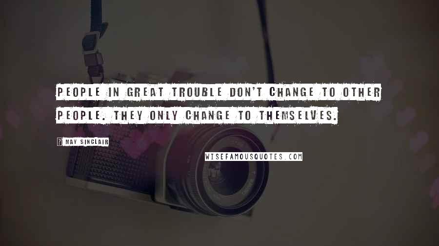 May Sinclair Quotes: People in great trouble don't change to other people. They only change to themselves.