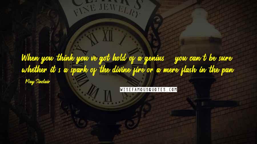 May Sinclair Quotes: When you think you've got hold of a genius ... you can't be sure whether it's a spark of the divine fire or a mere flash in the pan.