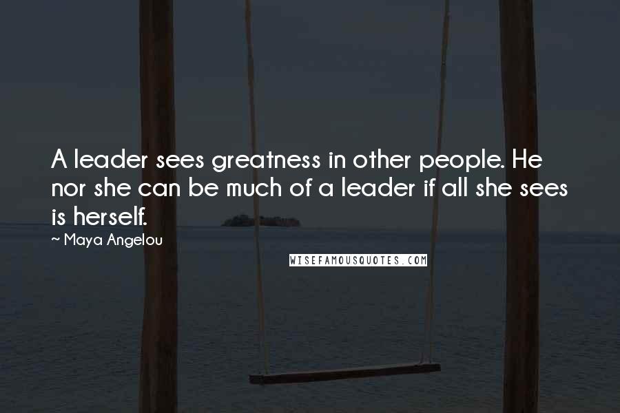 Maya Angelou Quotes: A leader sees greatness in other people. He nor she can be much of a leader if all she sees is herself.