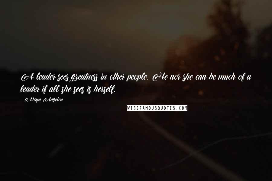 Maya Angelou Quotes: A leader sees greatness in other people. He nor she can be much of a leader if all she sees is herself.