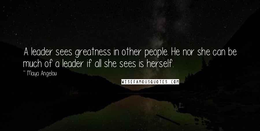 Maya Angelou Quotes: A leader sees greatness in other people. He nor she can be much of a leader if all she sees is herself.